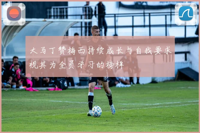 大马丁赞梅西持续成长与自我要求视其为全员学习的榜样