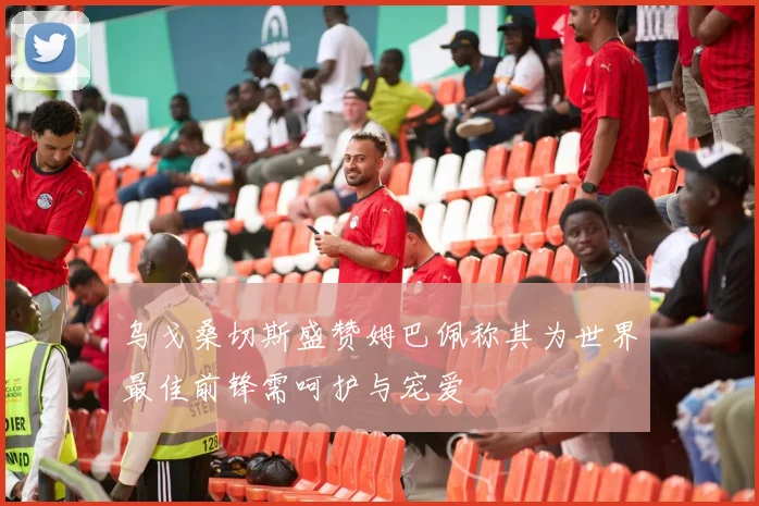 乌戈桑切斯盛赞姆巴佩称其为世界最佳前锋需呵护与宠爱