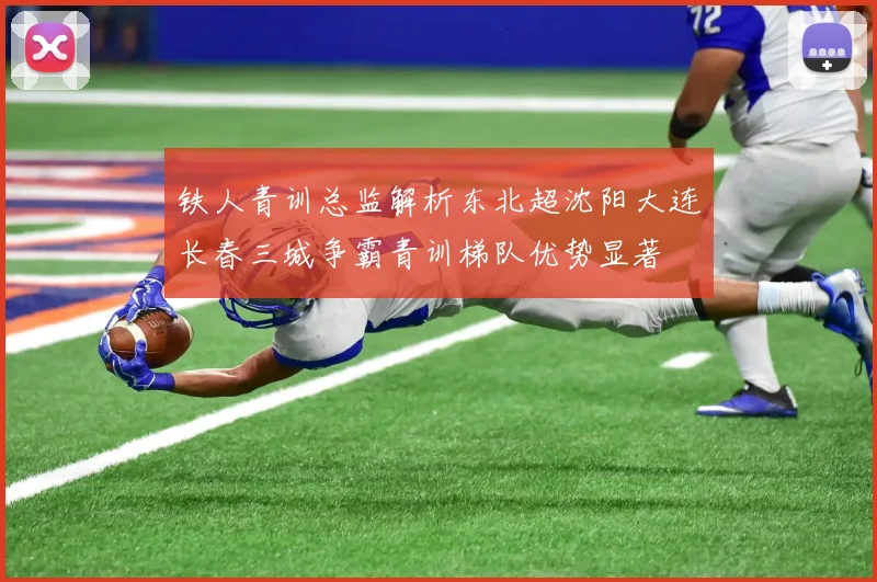 铁人青训总监解析东北超沈阳大连长春三城争霸青训梯队优势显著