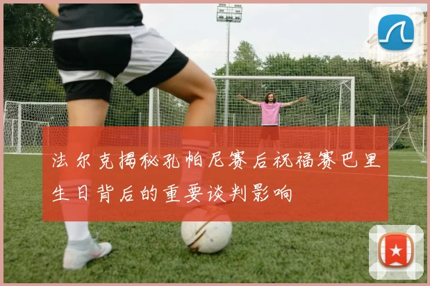 法尔克揭秘孔帕尼赛后祝福赛巴里生日背后的重要谈判影响