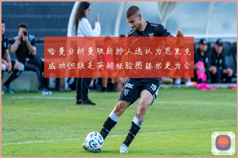 哈曼分析曼联新帅人选认为恩里克成功但缺乏英超经验图赫尔更为合适