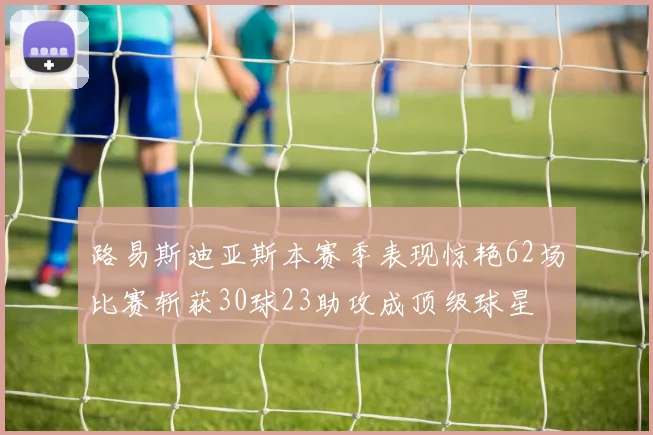 路易斯迪亚斯本赛季表现惊艳62场比赛斩获30球23助攻成顶级球星