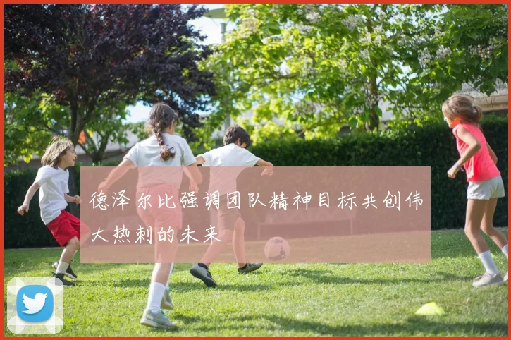 德泽尔比强调团队精神目标共创伟大热刺的未来