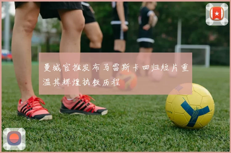 曼城官推发布马雷斯卡回归短片重温其辉煌执教历程