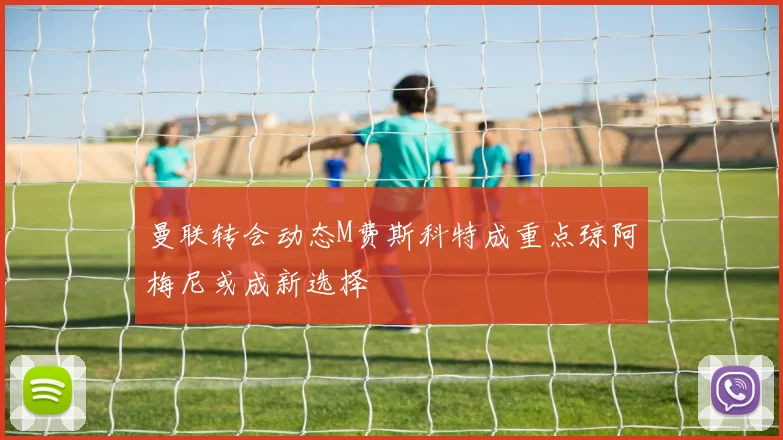 曼联转会动态M费斯科特成重点琼阿梅尼或成新选择