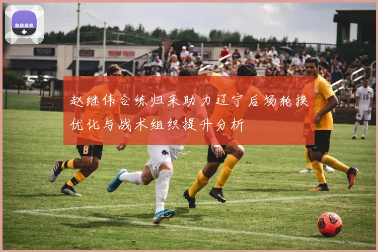 赵继伟合练归来助力辽宁后场轮换优化与战术组织提升分析