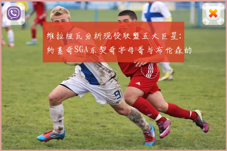 维拉纽瓦分析现役联盟五大巨星：约基奇SGA东契奇字母哥与布伦森的表现与影响