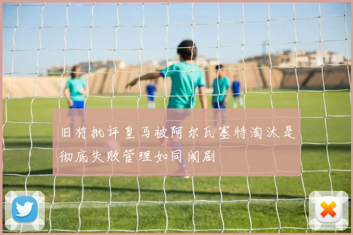 旧将批评皇马被阿尔瓦塞特淘汰是彻底失败管理如同闹剧