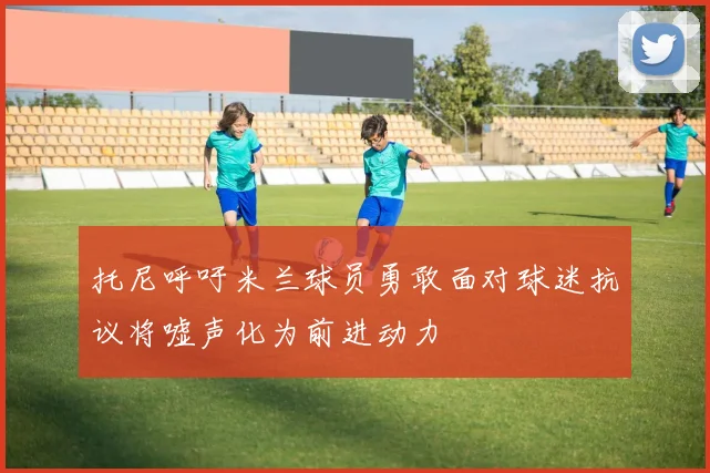 托尼呼吁米兰球员勇敢面对球迷抗议将嘘声化为前进动力
