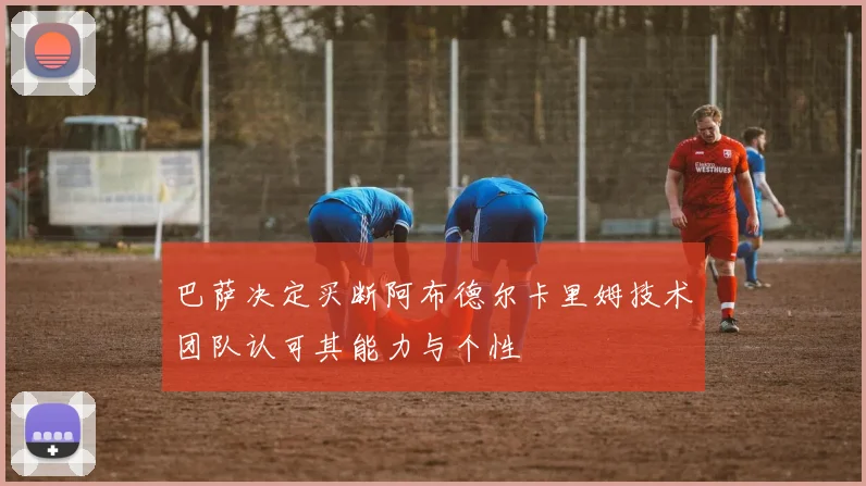 巴萨决定买断阿布德尔卡里姆技术团队认可其能力与个性