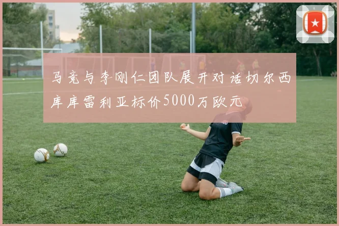 马竞与李刚仁团队展开对话切尔西库库雷利亚标价5000万欧元