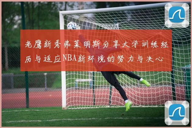 老鹰新秀弗莱明斯分享大学训练经历与适应NBA新环境的努力与决心