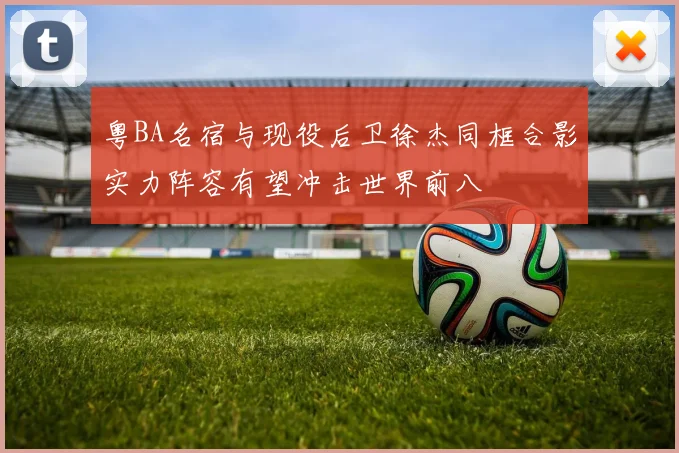 粤BA名宿与现役后卫徐杰同框合影实力阵容有望冲击世界前八