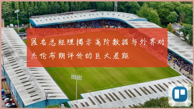匿名总经理揭示高阶数据与外界对杰伦布朗评价的巨大差距