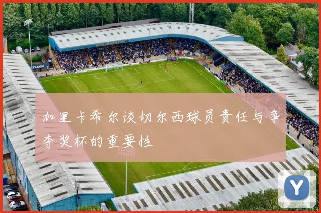 加里卡希尔谈切尔西球员责任与争夺奖杯的重要性