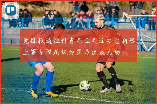 意媒报道拉科鲁尼亚关注安吉利诺上赛季因病仅为罗马出战九场