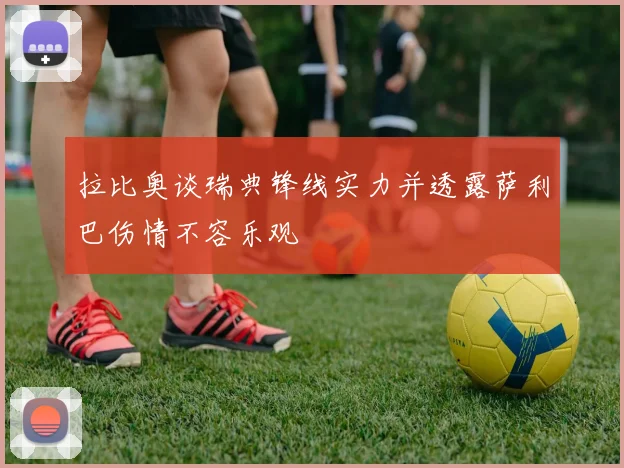 拉比奥谈瑞典锋线实力并透露萨利巴伤情不容乐观
