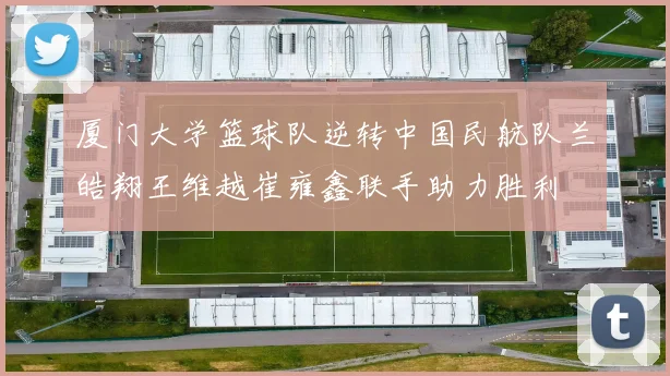 厦门大学篮球队逆转中国民航队兰皓翔王维越崔雍鑫联手助力胜利
