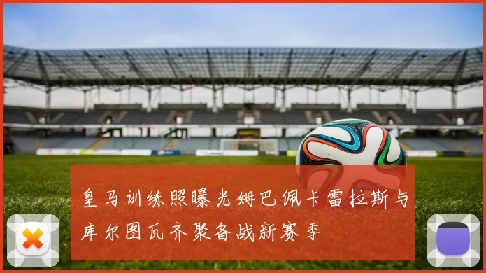 皇马训练照曝光姆巴佩卡雷拉斯与库尔图瓦齐聚备战新赛季