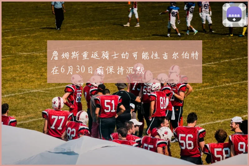 詹姆斯重返骑士的可能性吉尔伯特在6月30日前保持沉默