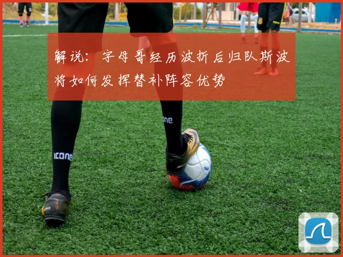 解说：字母哥经历波折后归队斯波将如何发挥替补阵容优势