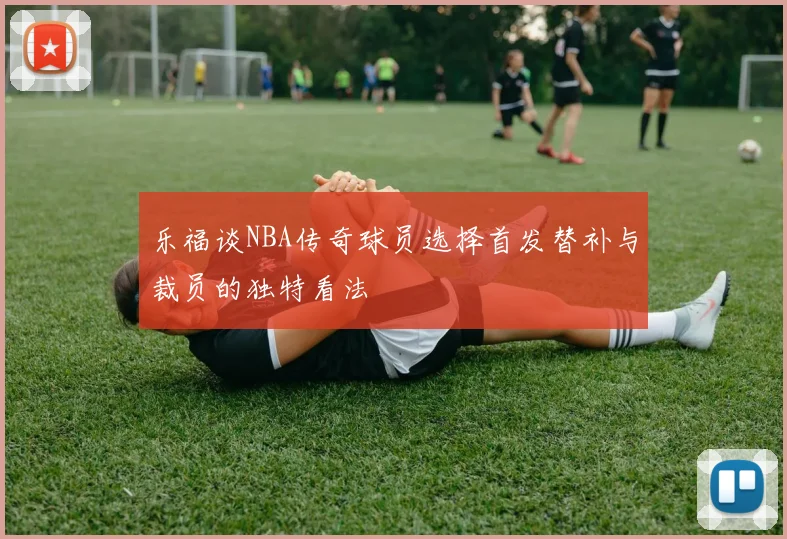 乐福谈NBA传奇球员选择首发替补与裁员的独特看法