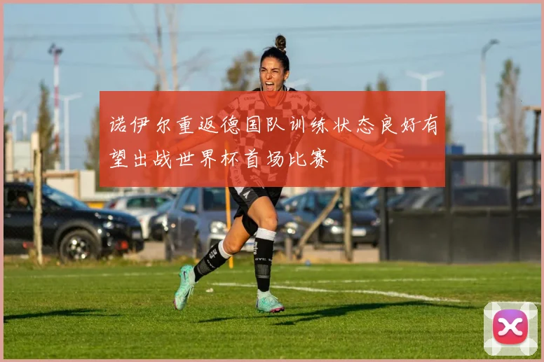 诺伊尔重返德国队训练状态良好有望出战世界杯首场比赛