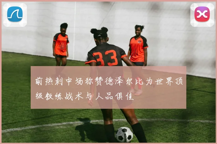 前热刺中场称赞德泽尔比为世界顶级教练战术与人品俱佳