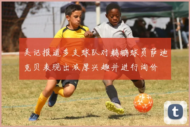 美记报道多支球队对鹈鹕球员萨迪克贝表现出浓厚兴趣并进行询价