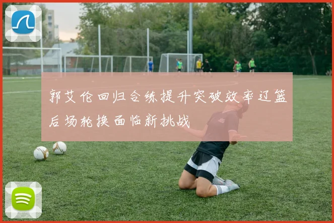 郭艾伦回归合练提升突破效率辽篮后场轮换面临新挑战