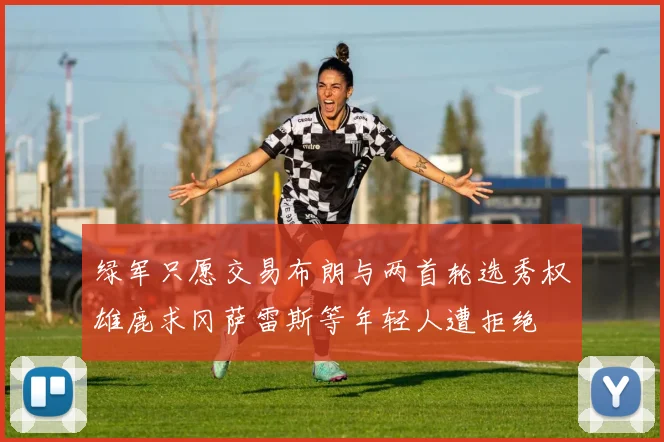 绿军只愿交易布朗与两首轮选秀权雄鹿求冈萨雷斯等年轻人遭拒绝
