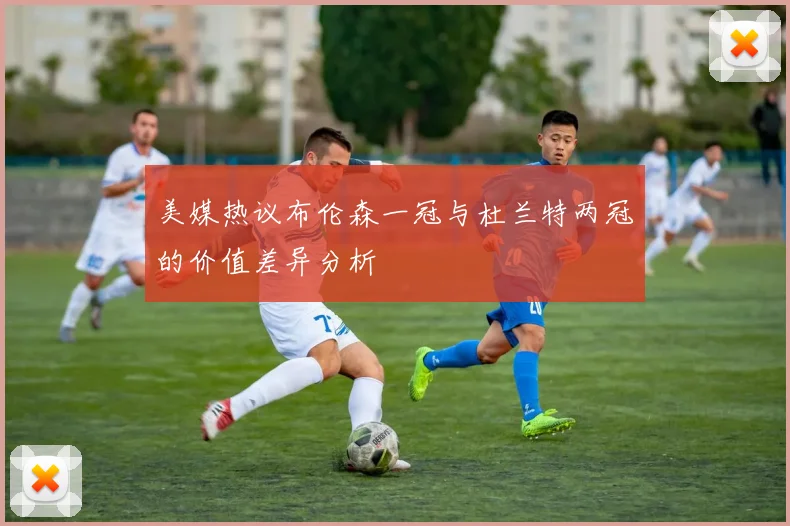 美媒热议布伦森一冠与杜兰特两冠的价值差异分析