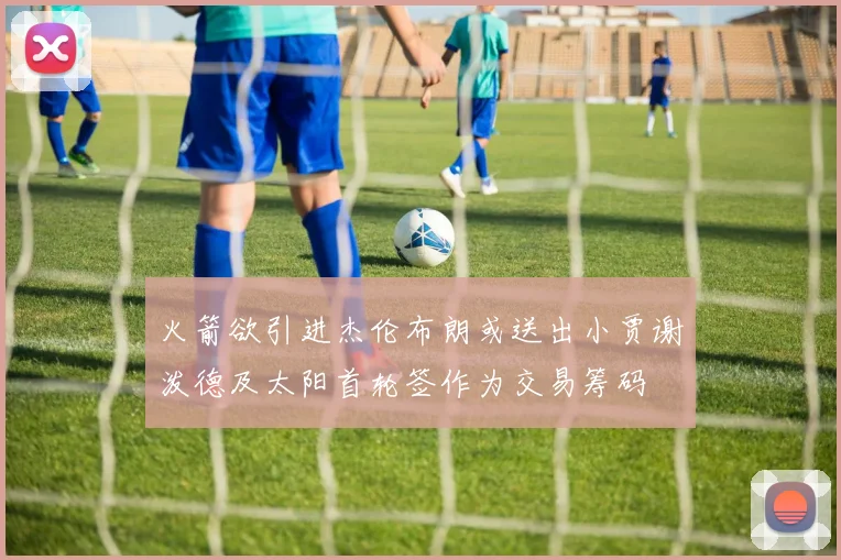 火箭欲引进杰伦布朗或送出小贾谢泼德及太阳首轮签作为交易筹码