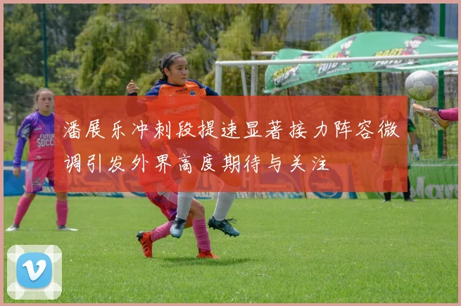 潘展乐冲刺段提速显著接力阵容微调引发外界高度期待与关注