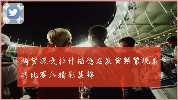 梅努深受拉什福德启发曾频繁观看其比赛和精彩集锦