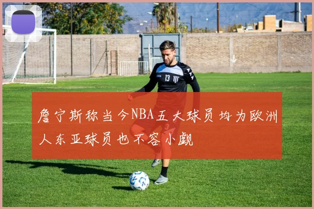 詹宁斯称当今NBA五大球员均为欧洲人东亚球员也不容小觑