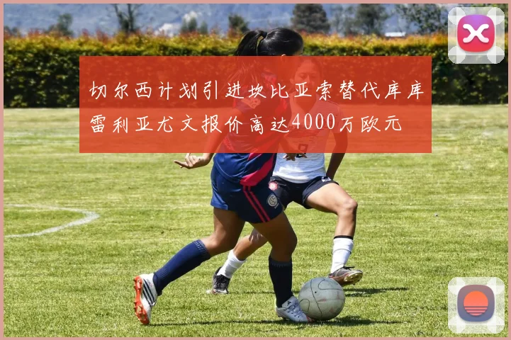 切尔西计划引进坎比亚索替代库库雷利亚尤文报价高达4000万欧元