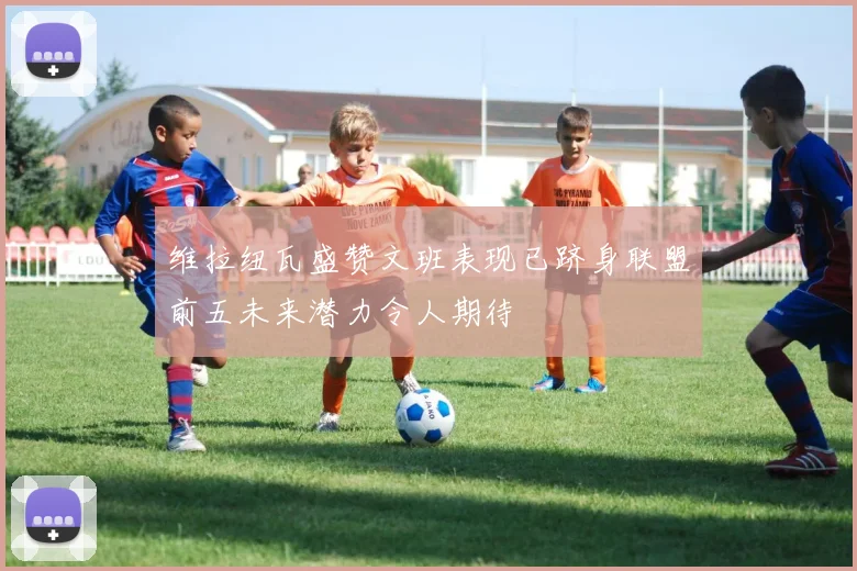 维拉纽瓦盛赞文班表现已跻身联盟前五未来潜力令人期待