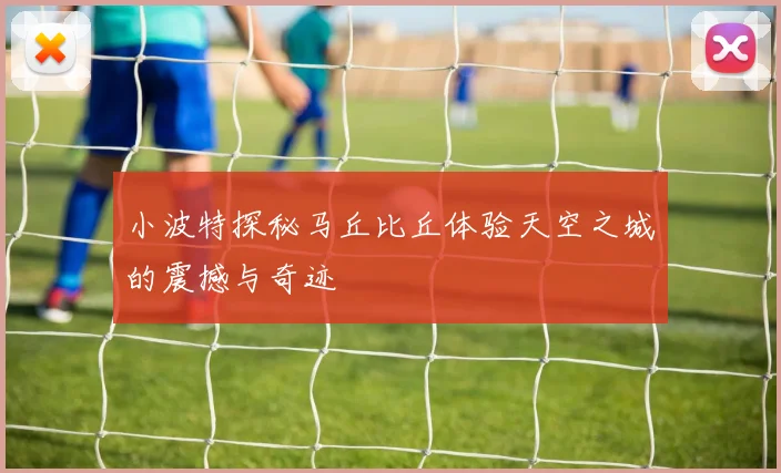 小波特探秘马丘比丘体验天空之城的震撼与奇迹